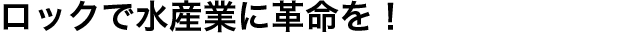 ロックで水産業に革命を！