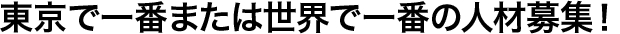 東京で一番または世界で一番の人材募集！