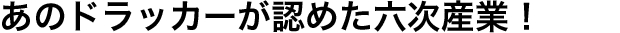 あのドラッカーが認めた六次産業！