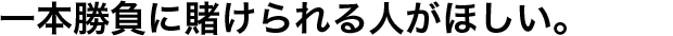 一本勝負に賭けられる人がほしい。